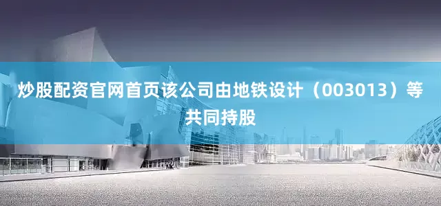 炒股配资官网首页该公司由地铁设计（003013）等共同持股